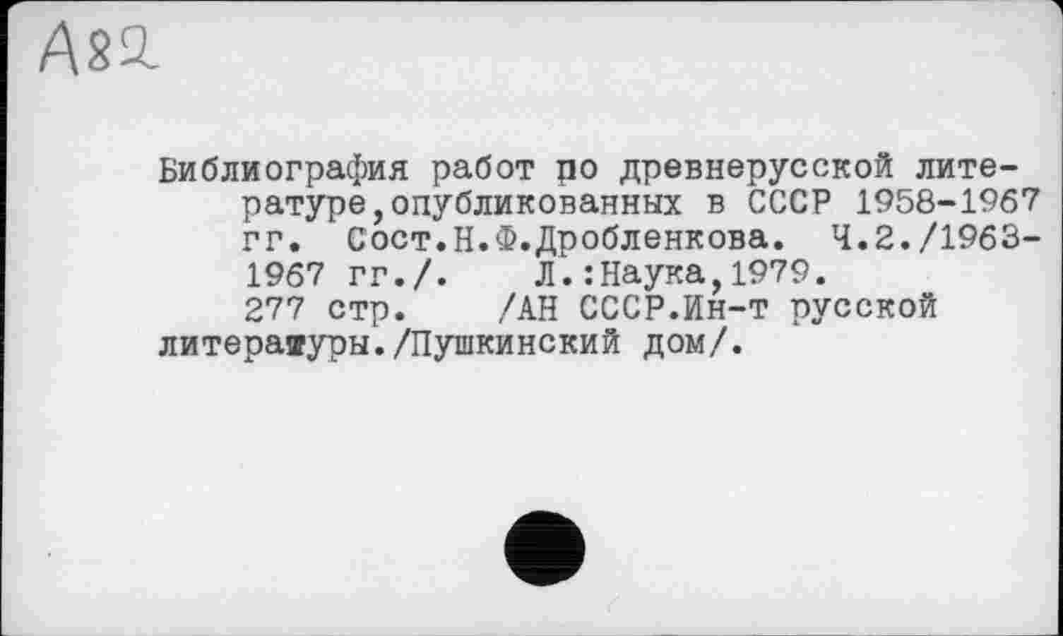 ﻿А21
Библиография работ ро древнерусской литературе, опубликованных в СССР 1958-1967 гг. Сост.Н.Ф.Дробленкова. 4.2./1963-1967 гг./. Л.:Наука,1979.
277 стр. /АН СССР.Ин-т русской литераяуры./Пушкинский дом/.